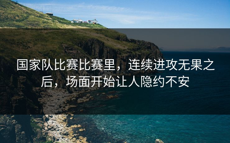 国家队比赛比赛里，连续进攻无果之后，场面开始让人隐约不安